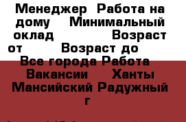 Менеджер. Работа на дому. › Минимальный оклад ­ 30 000 › Возраст от ­ 25 › Возраст до ­ 35 - Все города Работа » Вакансии   . Ханты-Мансийский,Радужный г.